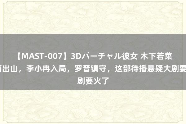 【MAST-007】3Dバーチャル彼女 木下若菜 孙俪出山，李小冉入局，罗晋镇守，这部待播悬疑大剧要火了