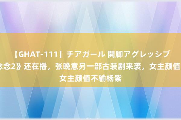 【GHAT-111】チアガール 開脚アグレッシブ 《长相念念2》还在播，张晚意另一部古装剧来袭，女主颜值不输杨紫