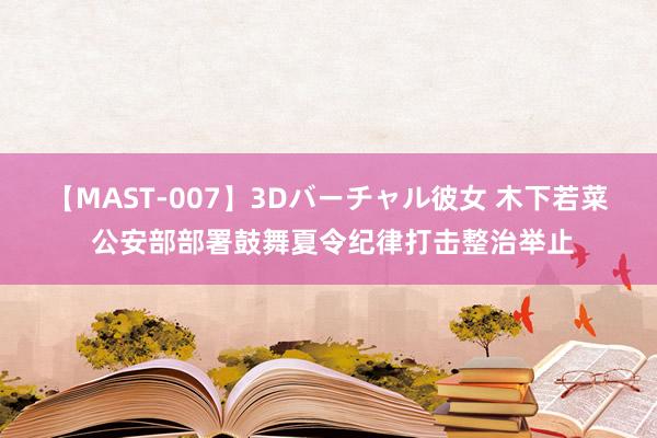 【MAST-007】3Dバーチャル彼女 木下若菜 公安部部署鼓舞夏令纪律打击整治举止