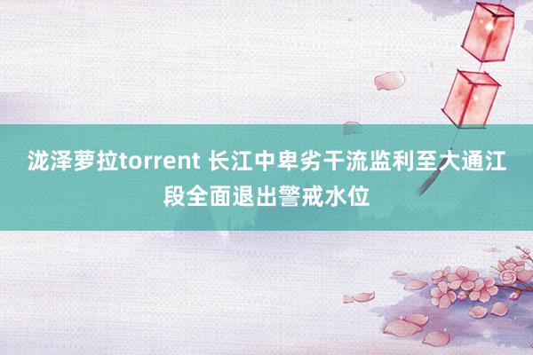 泷泽萝拉torrent 长江中卑劣干流监利至大通江段全面退出警戒水位