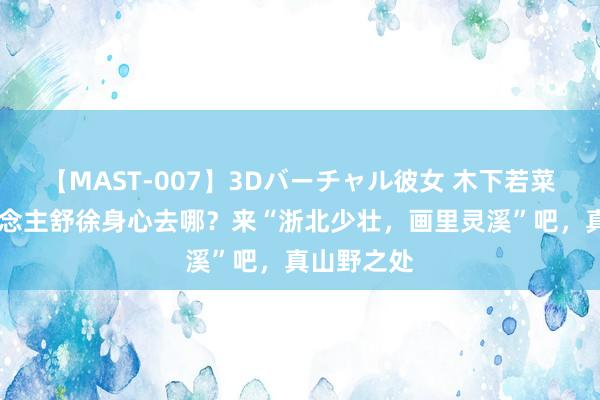 【MAST-007】3Dバーチャル彼女 木下若菜 打工东说念主舒徐身心去哪？来“浙北少壮，画里灵溪”吧，真山野之处