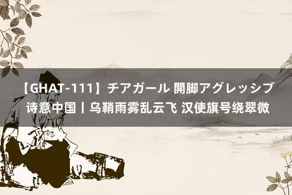 【GHAT-111】チアガール 開脚アグレッシブ 诗意中国丨乌鞘雨雾乱云飞 汉使旗号绕翠微