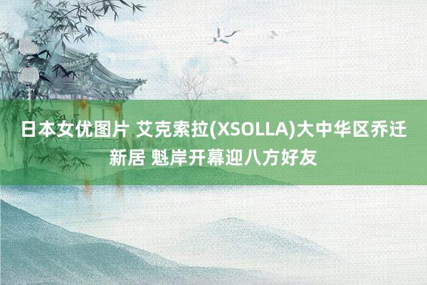 日本女优图片 艾克索拉(XSOLLA)大中华区乔迁新居 魁岸开幕迎八方好友