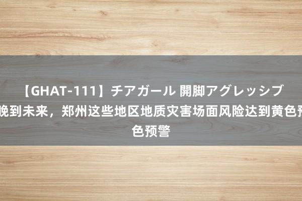 【GHAT-111】チアガール 開脚アグレッシブ 今晚到未来，郑州这些地区地质灾害场面风险达到黄色预警