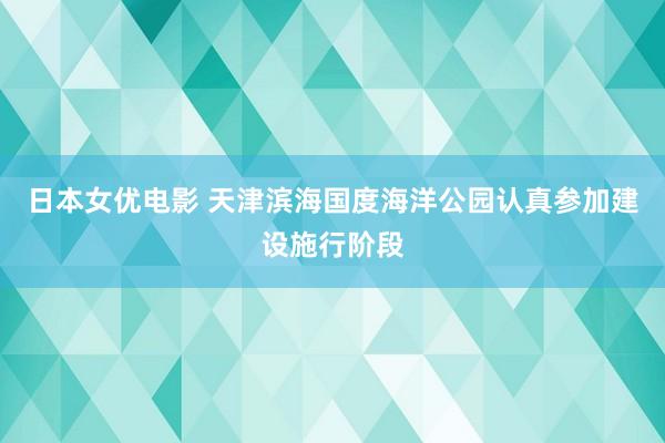 日本女优电影 天津滨海国度海洋公园认真参加建设施行阶段