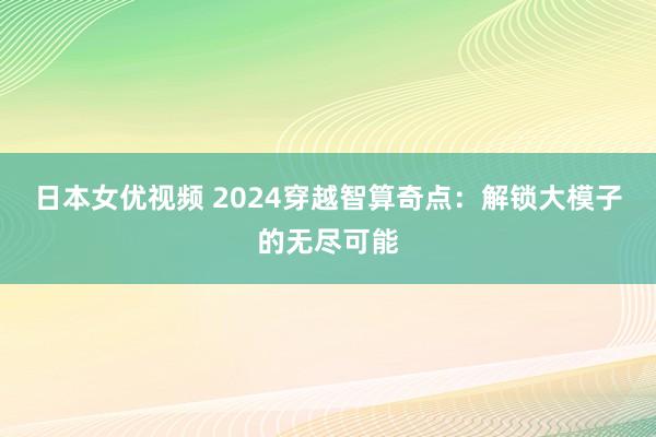 日本女优视频 2024穿越智算奇点：解锁大模子的无尽可能