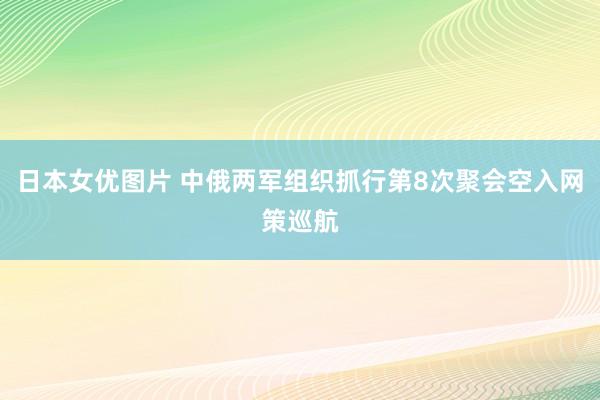 日本女优图片 中俄两军组织抓行第8次聚会空入网策巡航