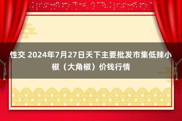 性交 2024年7月27日天下主要批发市集低辣小椒（大角椒）价钱行情