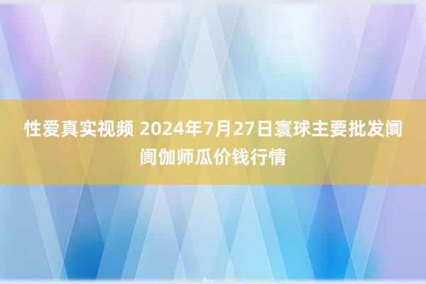 性爱真实视频 2024年7月27日寰球主要批发阛阓伽师瓜价钱行情