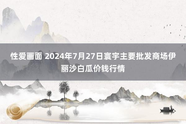 性爱画面 2024年7月27日寰宇主要批发商场伊丽沙白瓜价钱行情