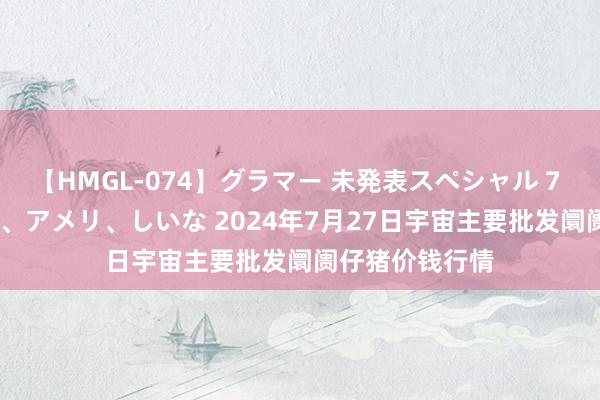 【HMGL-074】グラマー 未発表スペシャル 7 ゆず、MARIA、アメリ、しいな 2024年7月27日宇宙主要批发阛阓仔猪价钱行情