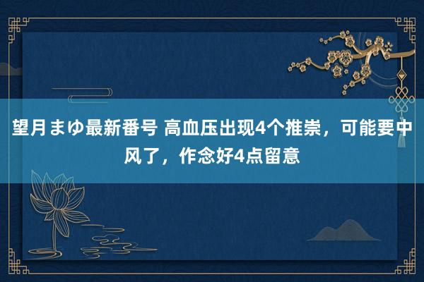 望月まゆ最新番号 高血压出现4个推崇，可能要中风了，作念好4点留意