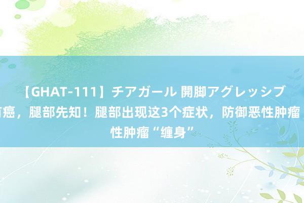 【GHAT-111】チアガール 開脚アグレッシブ 躯壳有癌，腿部先知！腿部出现这3个症状，防御恶性肿瘤“缠身”