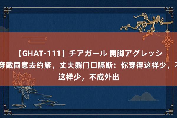 【GHAT-111】チアガール 開脚アグレッシブ 妻子穿戴同意去约聚，丈夫躺门口隔断：你穿得这样少，不成外出