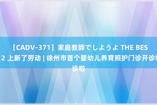 【CADV-371】家庭教師でしようよ THE BEST 2 上新了劳动 | 徐州市首个婴幼儿养育照护门诊开诊啦