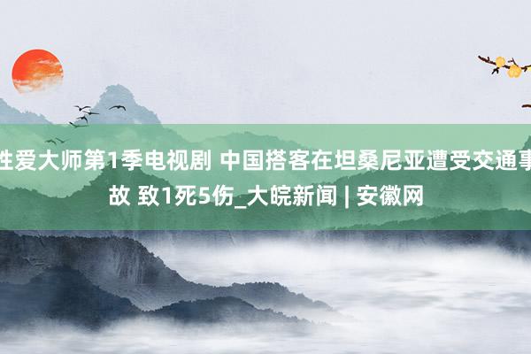 性爱大师第1季电视剧 中国搭客在坦桑尼亚遭受交通事故 致1死5伤_大皖新闻 | 安徽网