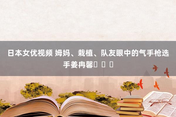 日本女优视频 姆妈、栽植、队友眼中的气手枪选手姜冉馨​​​