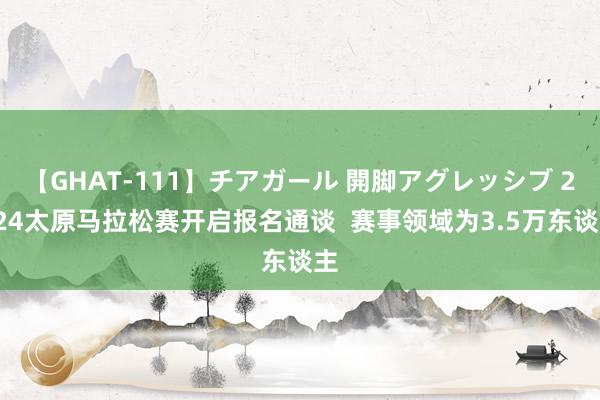 【GHAT-111】チアガール 開脚アグレッシブ 2024太原马拉松赛开启报名通谈  赛事领域为3.5万东谈主