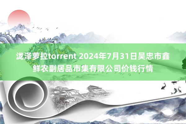 泷泽萝拉torrent 2024年7月31日吴忠市鑫鲜农副居品市集有限公司价钱行情