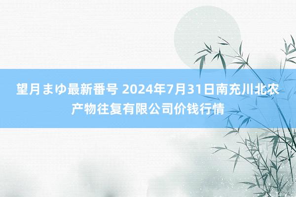 望月まゆ最新番号 2024年7月31日南充川北农产物往复有限公司价钱行情