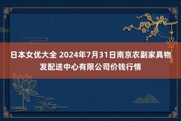 日本女优大全 2024年7月31日南京农副家具物发配送中心有限公司价钱行情