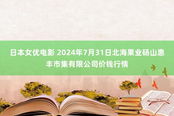 日本女优电影 2024年7月31日北海果业砀山惠丰市集有限公司价钱行情