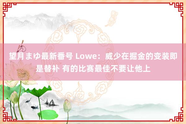 望月まゆ最新番号 Lowe：威少在掘金的变装即是替补 有的比赛最佳不要让他上