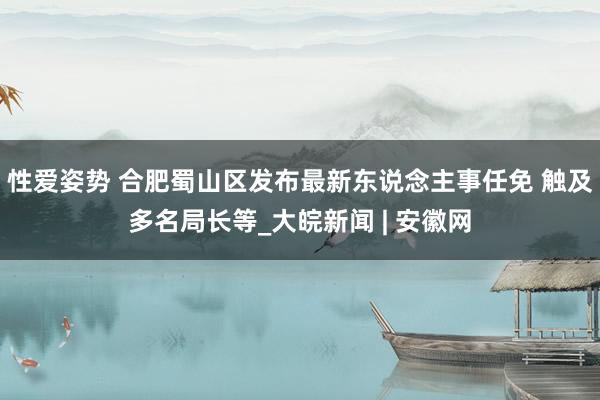 性爱姿势 合肥蜀山区发布最新东说念主事任免 触及多名局长等_大皖新闻 | 安徽网