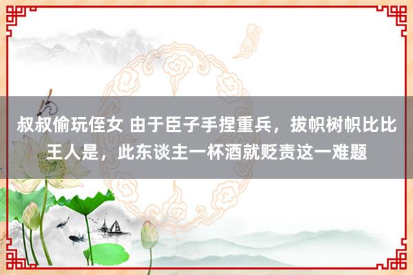 叔叔偷玩侄女 由于臣子手捏重兵，拔帜树帜比比王人是，此东谈主一杯酒就贬责这一难题