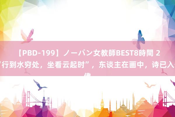 【PBD-199】ノーパン女教師BEST8時間 2 “行到水穷处，坐看云起时”，东谈主在画中，诗已入佛