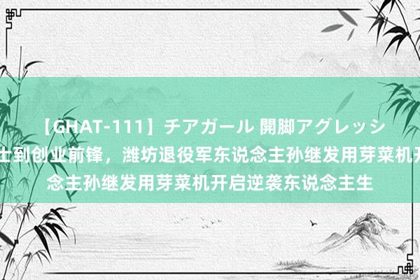 【GHAT-111】チアガール 開脚アグレッシブ 从颓势东说念主士到创业前锋，潍坊退役军东说念主孙继发用芽菜机开启逆袭东说念主生