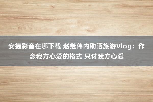 安捷影音在哪下载 赵继伟内助晒旅游Vlog：作念我方心爱的格式 只讨我方心爱