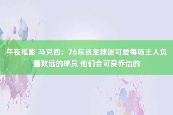 午夜电影 马克西：76东谈主球迷可爱每场王人负重致远的球员 他们会可爱乔治的