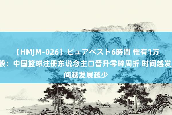 【HMJM-026】ピュアベスト6時間 惟有1万2！杨毅：中国篮球注册东说念主口晋升零碎周折 时间越发展越少