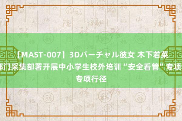 【MAST-007】3Dバーチャル彼女 木下若菜 三部门采集部署开展中小学生校外培训“安全看管”专项行径