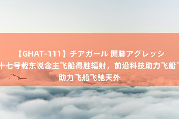 【GHAT-111】チアガール 開脚アグレッシブ 神舟十七号载东说念主飞船得胜辐射，前沿科技助力飞船飞驰天外