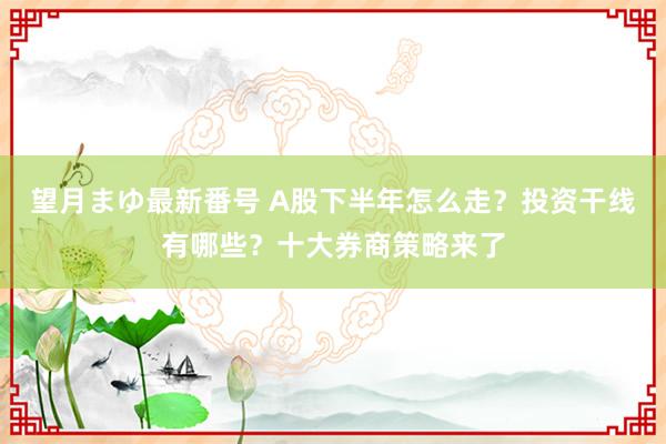 望月まゆ最新番号 A股下半年怎么走？投资干线有哪些？十大券商策略来了