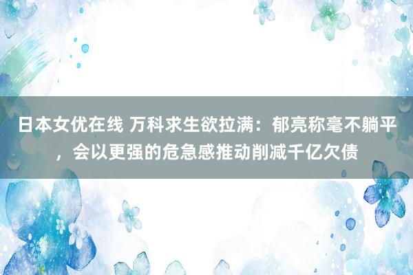 日本女优在线 万科求生欲拉满：郁亮称毫不躺平，会以更强的危急感推动削减千亿欠债