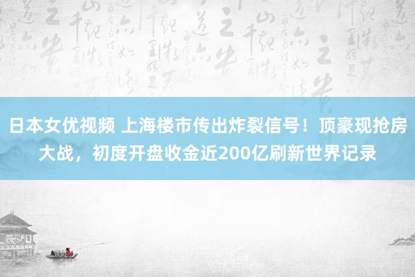 日本女优视频 上海楼市传出炸裂信号！顶豪现抢房大战，初度开盘收金近200亿刷新世界记录