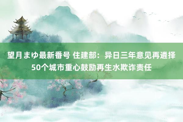 望月まゆ最新番号 住建部：异日三年意见再遴择50个城市重心鼓励再生水欺诈责任