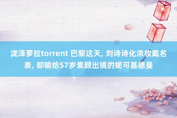 泷泽萝拉torrent 巴黎这天， 刘诗诗化浓妆戴名表， 却输给57岁素颜出镜的妮可基德曼