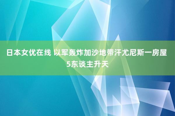 日本女优在线 以军轰炸加沙地带汗尤尼斯一房屋 5东谈主升天