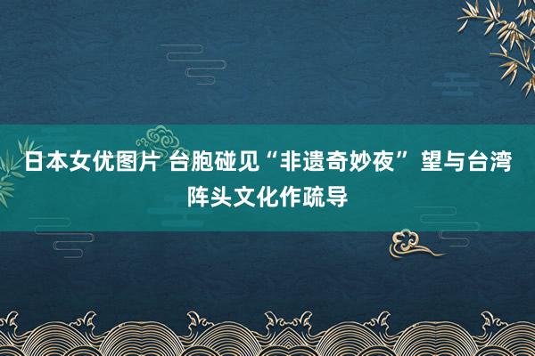 日本女优图片 台胞碰见“非遗奇妙夜” 望与台湾阵头文化作疏导