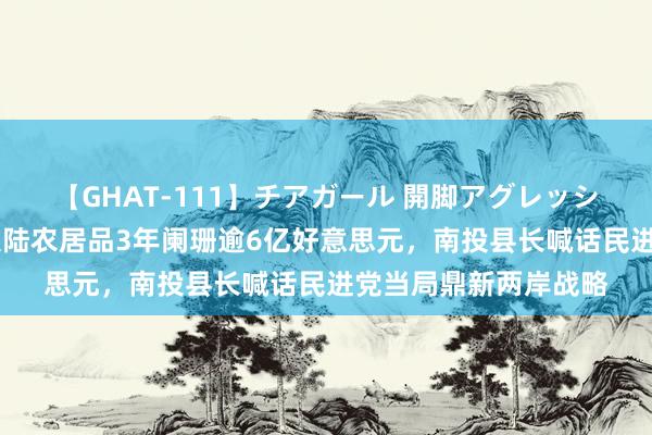 【GHAT-111】チアガール 開脚アグレッシブ 台媒：岛内销往大陆农居品3年阑珊逾6亿好意思元，南投县长喊话民进党当局鼎新两岸战略