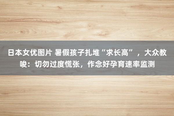 日本女优图片 暑假孩子扎堆“求长高” ，大众教唆：切勿过度慌张，作念好孕育速率监测