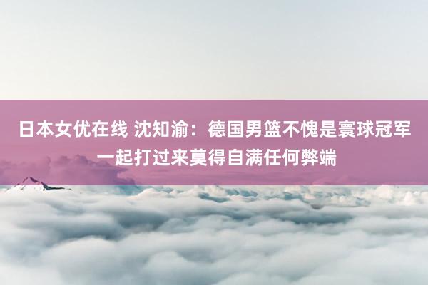 日本女优在线 沈知渝：德国男篮不愧是寰球冠军 一起打过来莫得自满任何弊端