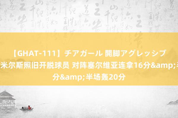 【GHAT-111】チアガール 開脚アグレッシブ 领导一下：米尔斯照旧开脱球员 对阵塞尔维亚连拿16分&半场轰20分