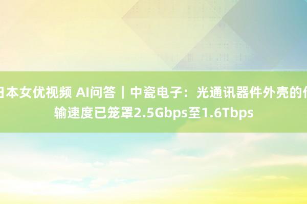 日本女优视频 AI问答｜中瓷电子：光通讯器件外壳的传输速度已笼罩2.5Gbps至1.6Tbps