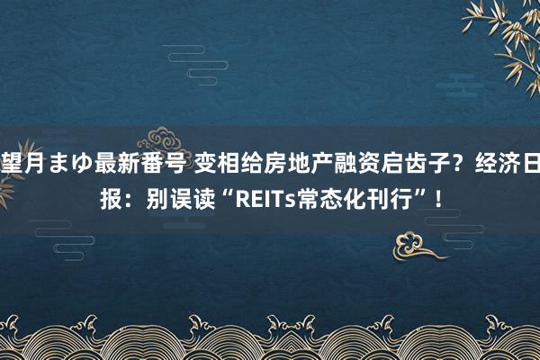 望月まゆ最新番号 变相给房地产融资启齿子？经济日报：别误读“REITs常态化刊行”！