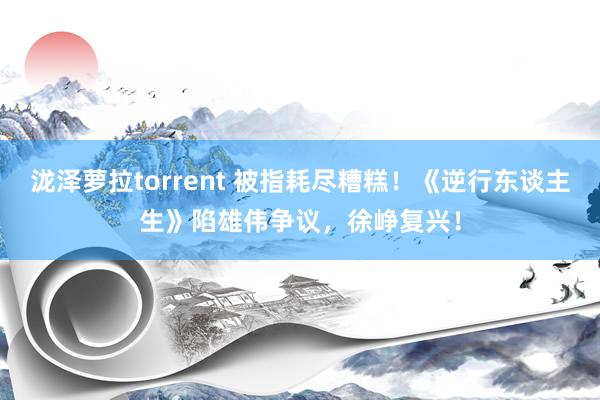 泷泽萝拉torrent 被指耗尽糟糕！《逆行东谈主生》陷雄伟争议，徐峥复兴！